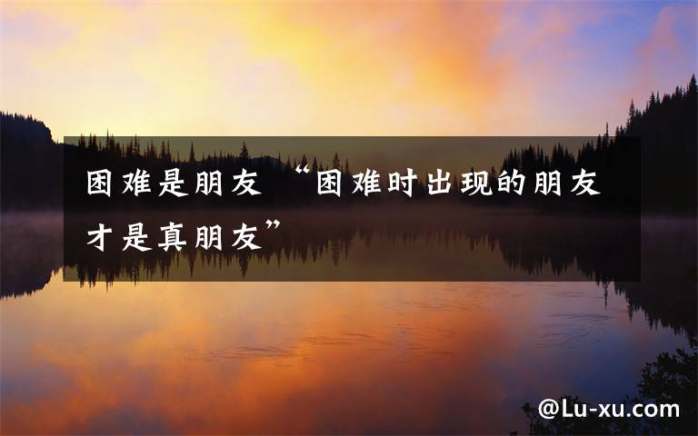 困難是朋友 “困難時(shí)出現(xiàn)的朋友才是真朋友”