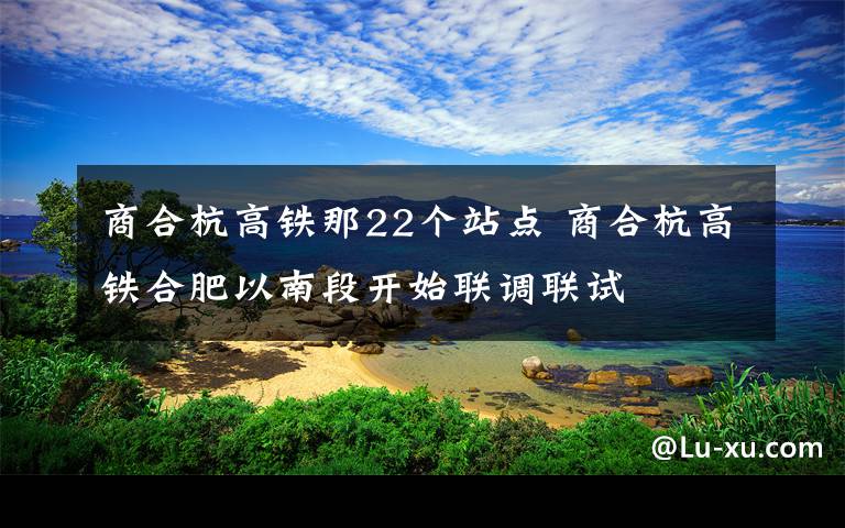 商合杭高鐵那22個(gè)站點(diǎn) 商合杭高鐵合肥以南段開始聯(lián)調(diào)聯(lián)試