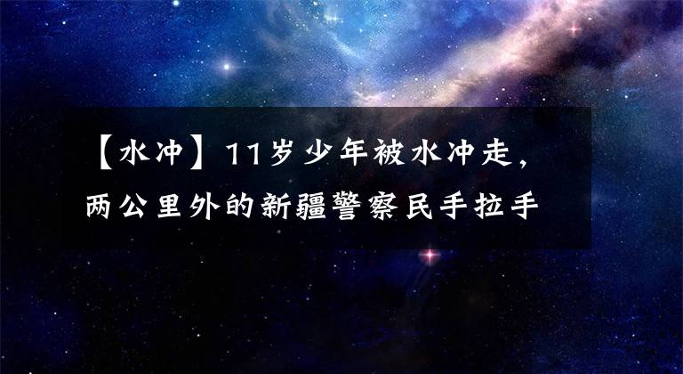 【水沖】11歲少年被水沖走，兩公里外的新疆警察民手拉手救了溫暖的心。