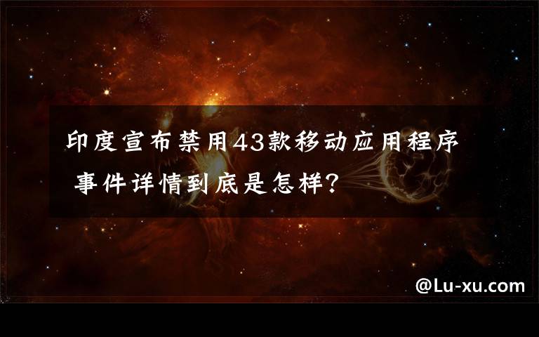 印度宣布禁用43款移動應用程序 事件詳情到底是怎樣？