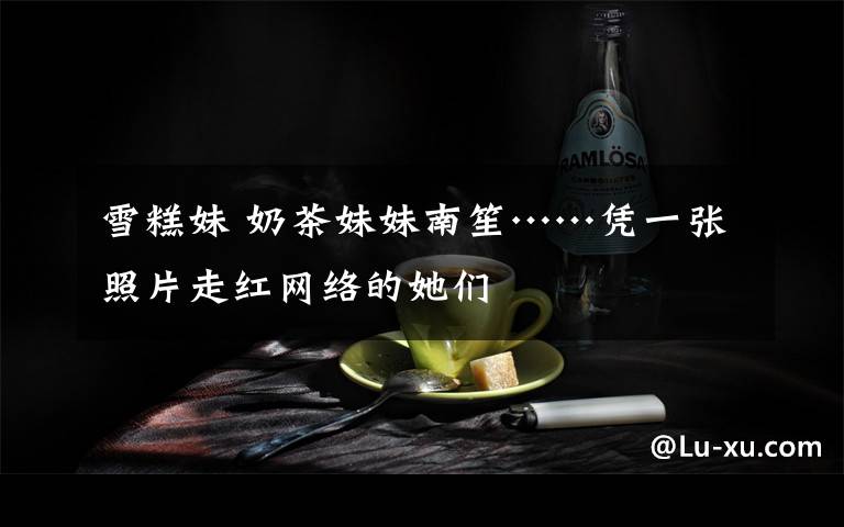 雪糕妹 奶茶妹妹南笙……憑一張照片走紅網(wǎng)絡(luò)的她們