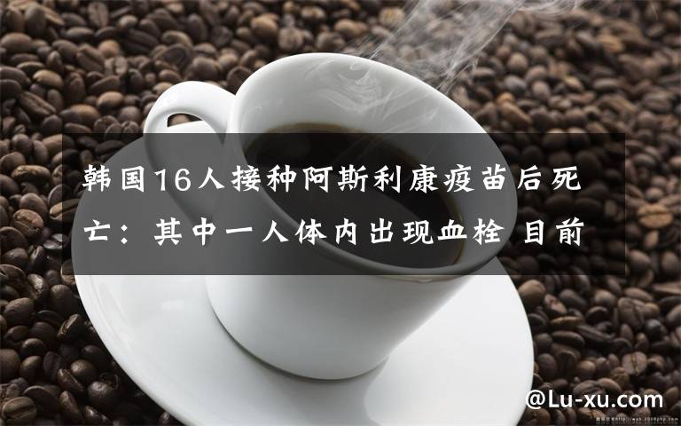 韓國(guó)16人接種阿斯利康疫苗后死亡：其中一人體內(nèi)出現(xiàn)血栓 目前是什么情況？