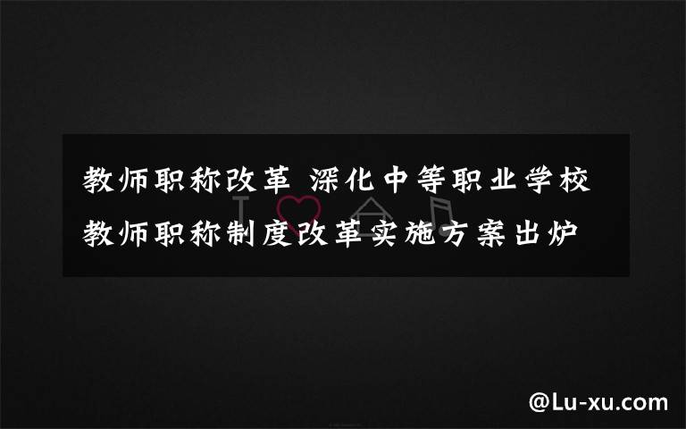 教師職稱改革 深化中等職業(yè)學(xué)校教師職稱制度改革實(shí)施方案出爐