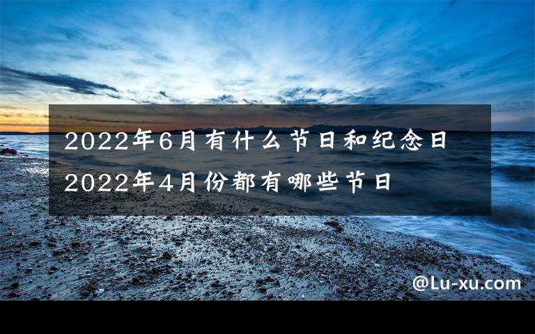 2022年6月有什么節(jié)日和紀(jì)念日 2022年4月份都有哪些節(jié)日