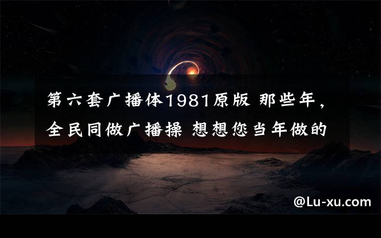 第六套廣播體1981原版 那些年，全民同做廣播操 想想您當(dāng)年做的是哪一套