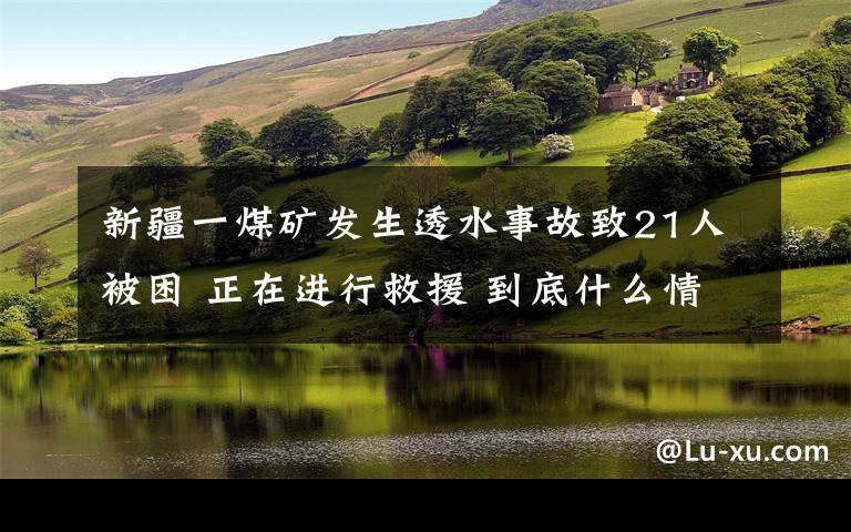 新疆一煤礦發(fā)生透水事故致21人被困 正在進行救援 到底什么情況呢？