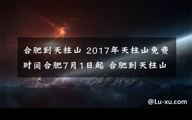 合肥到天柱山 2017年天柱山免費(fèi)時(shí)間合肥7月1日起 合肥到天柱山自駕游旅游攻略