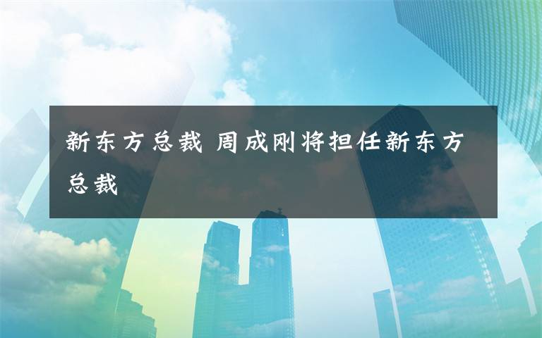 新東方總裁 周成剛將擔(dān)任新東方總裁