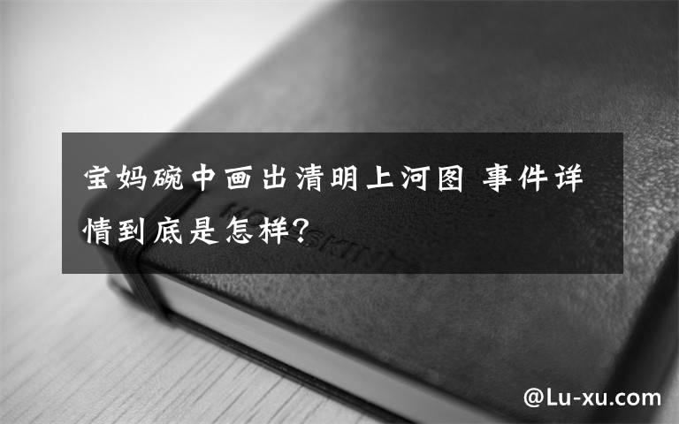 寶媽碗中畫(huà)出清明上河圖 事件詳情到底是怎樣？