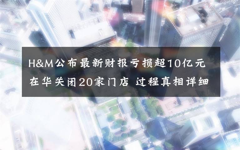 H&M公布最新財報虧損超10億元 在華關(guān)閉20家門店 過程真相詳細揭秘！