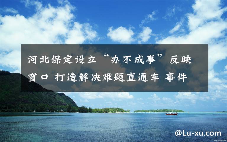 河北保定設(shè)立“辦不成事”反映窗口 打造解決難題直通車(chē) 事件詳細(xì)經(jīng)過(guò)！