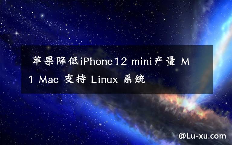  蘋果降低iPhone12 mini產(chǎn)量 M1 Mac 支持 Linux 系統(tǒng)