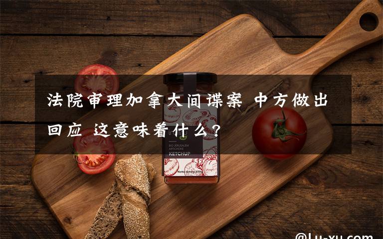 法院審理加拿大間諜案 中方做出回應(yīng) 這意味著什么?