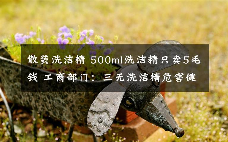 散裝洗潔精 500ml洗潔精只賣5毛錢 工商部門：三無洗潔精危害健康