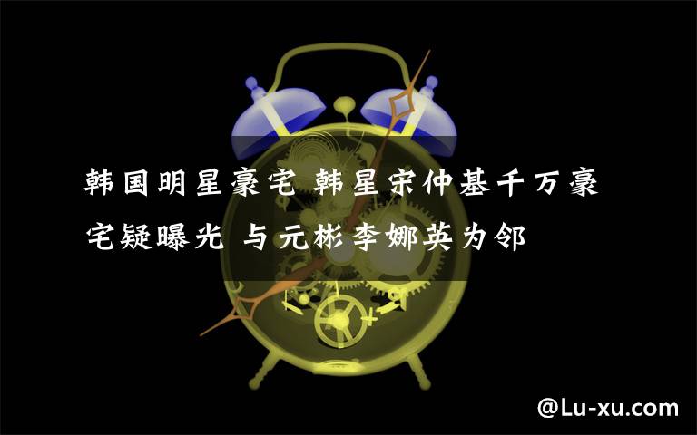 韓國(guó)明星豪宅 韓星宋仲基千萬(wàn)豪宅疑曝光 與元彬李娜英為鄰