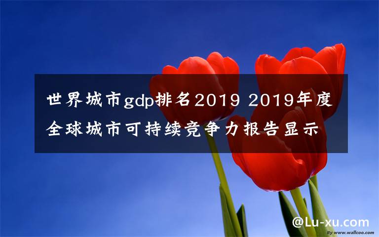 世界城市g(shù)dp排名2019 2019年度全球城市可持續(xù)競爭力報(bào)告顯示部分中國城市可持續(xù)競爭力迅速提升