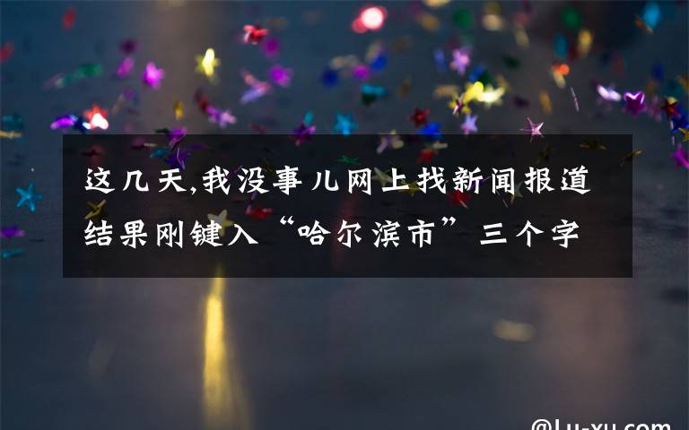 這幾天,我沒事兒網上找新聞報道結果剛鍵入“哈爾濱市”三個字