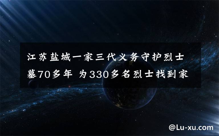 江蘇鹽城一家三代義務(wù)守護烈士墓70多年 為330多名烈士找到家人 真相原來是這樣！