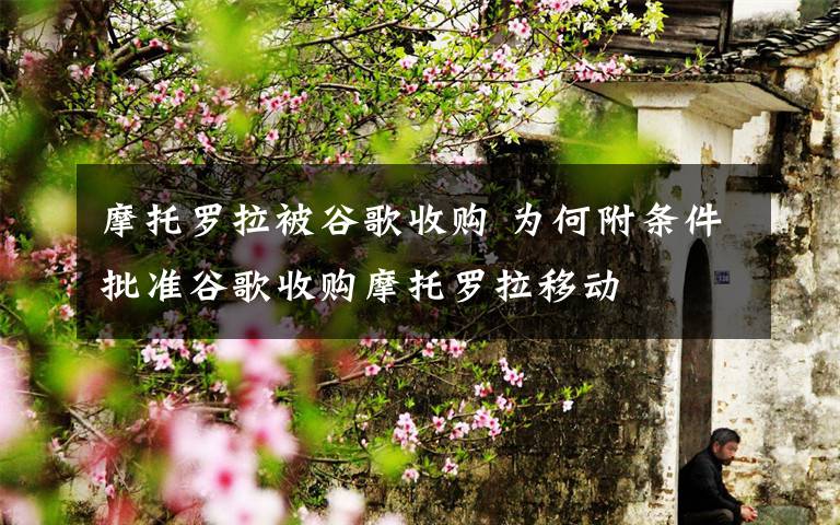 摩托羅拉被谷歌收購 為何附條件批準(zhǔn)谷歌收購摩托羅拉移動