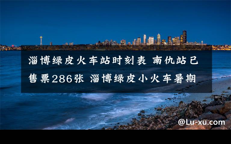 淄博綠皮火車站時刻表 南仇站已售票286張 淄博綠皮小火車暑期挺火爆