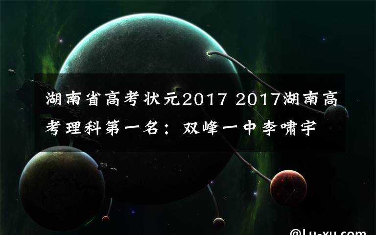 湖南省高考狀元2017 2017湖南高考理科第一名：雙峰一中李嘯宇703分！