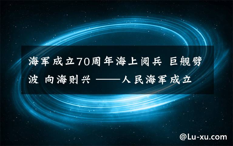 海軍成立70周年海上閱兵 巨艦劈波 向海則興 ——人民海軍成立70周年海上閱兵活動(dòng)紀(jì)實(shí)