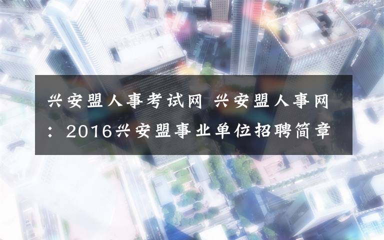 興安盟人事考試網(wǎng) 興安盟人事網(wǎng)：2016興安盟事業(yè)單位招聘簡章