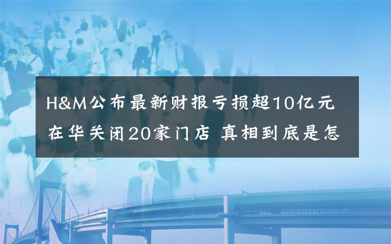 H&M公布最新財(cái)報(bào)虧損超10億元 在華關(guān)閉20家門店 真相到底是怎樣的？