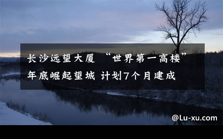 長(zhǎng)沙遠(yuǎn)望大廈 “世界第一高樓”年底崛起望城 計(jì)劃7個(gè)月建成