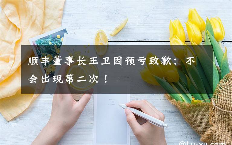 順豐董事長(zhǎng)王衛(wèi)因預(yù)虧致歉：不會(huì)出現(xiàn)第二次！