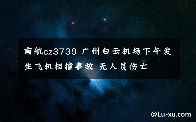 南航cz3739 廣州白云機場下午發(fā)生飛機相撞事故 無人員傷亡