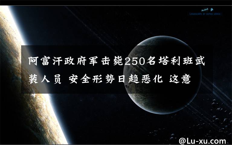 阿富汗政府軍擊斃250名塔利班武裝人員 安全形勢(shì)日趨惡化 這意味著什么?