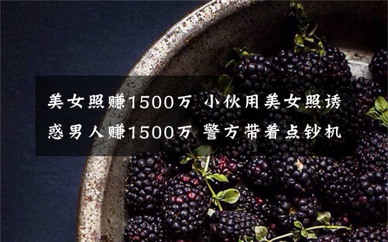 美女照賺1500萬 小伙用美女照誘惑男人賺1500萬 警方帶著點鈔機去點鈔