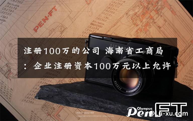 注冊100萬的公司 海南省工商局：企業(yè)注冊資本100萬元以上允許冠名“海南自貿區(qū)”