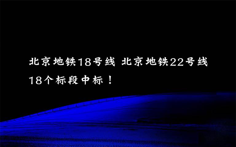 北京地鐵18號線 北京地鐵22號線18個標(biāo)段中標(biāo)！