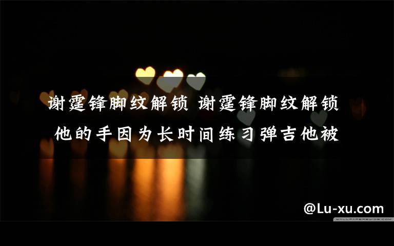 謝霆鋒腳紋解鎖 謝霆鋒腳紋解鎖 他的手因為長時間練習彈吉他被磨得慘不忍睹