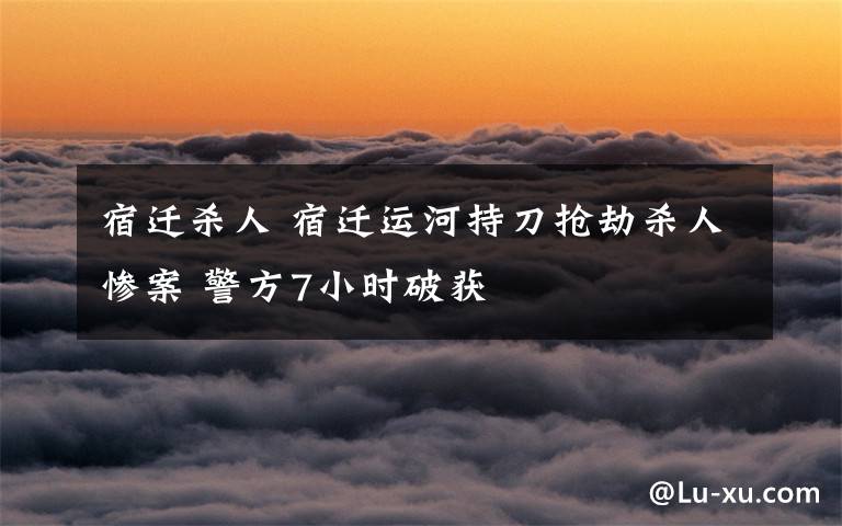 宿遷殺人 宿遷運(yùn)河持刀搶劫殺人慘案 警方7小時(shí)破獲