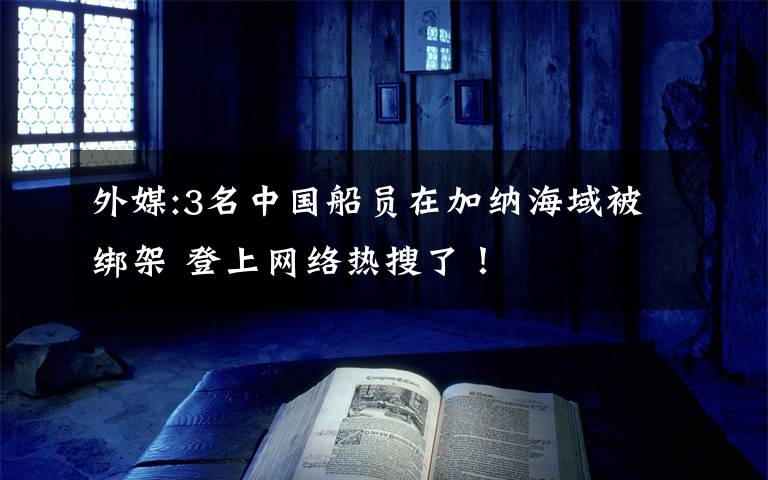 外媒:3名中國(guó)船員在加納海域被綁架 登上網(wǎng)絡(luò)熱搜了！