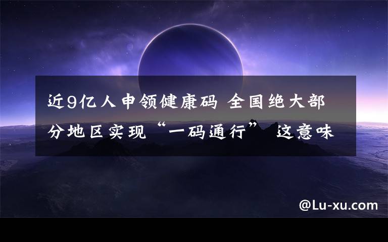 近9億人申領(lǐng)健康碼 全國(guó)絕大部分地區(qū)實(shí)現(xiàn)“一碼通行” 這意味著什么?