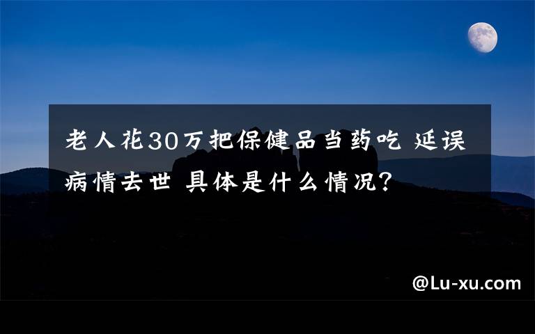 老人花30萬(wàn)把保健品當(dāng)藥吃 延誤病情去世 具體是什么情況？