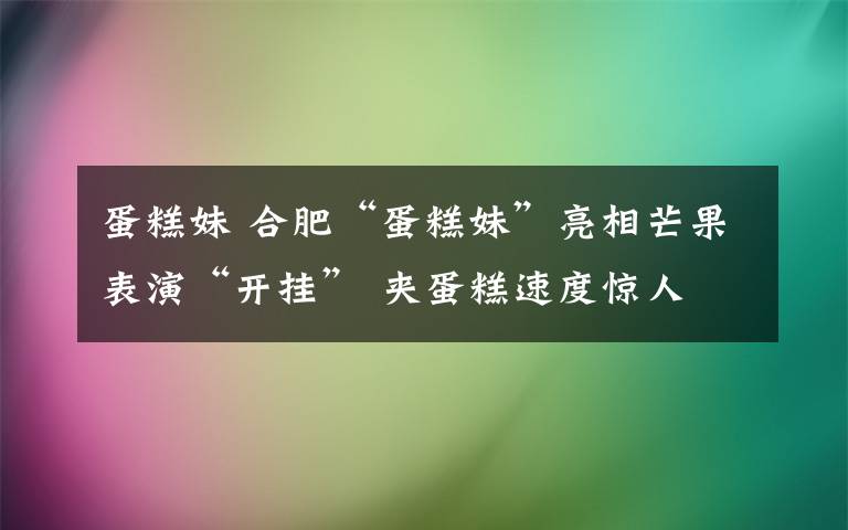 蛋糕妹 合肥“蛋糕妹”亮相芒果表演“開掛” 夾蛋糕速度驚人