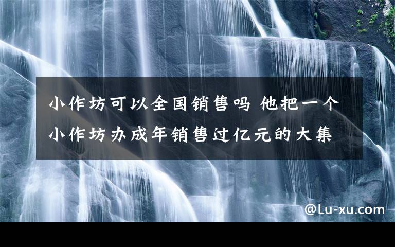 小作坊可以全國(guó)銷售嗎 他把一個(gè)小作坊辦成年銷售過(guò)億元的大集團(tuán)—— “靠的是在部隊(duì)錘煉的意志”