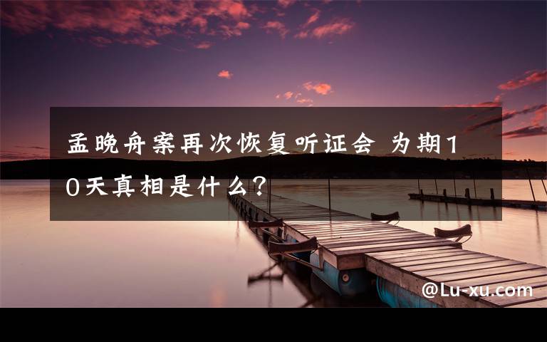 孟晚舟案再次恢復(fù)聽(tīng)證會(huì) 為期10天真相是什么？