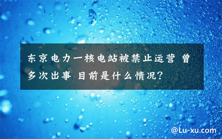 東京電力一核電站被禁止運(yùn)營 曾多次出事 目前是什么情況？