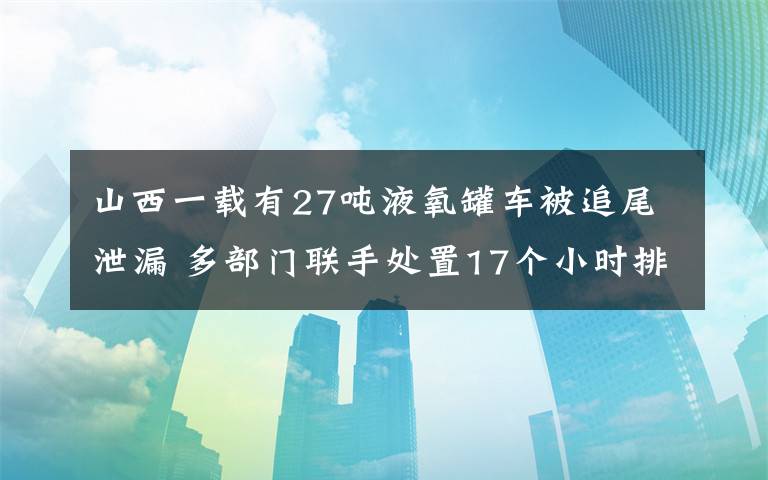 山西一載有27噸液氧罐車被追尾泄漏 多部門聯(lián)手處置17個(gè)小時(shí)排險(xiǎn) 具體是啥情況?