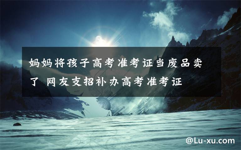 媽媽將孩子高考準(zhǔn)考證當(dāng)廢品賣(mài)了 網(wǎng)友支招補(bǔ)辦高考準(zhǔn)考證