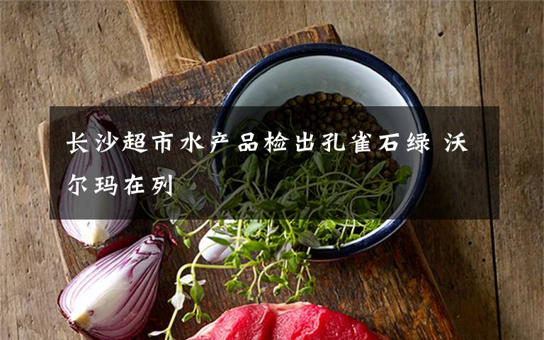 長沙超市水產(chǎn)品檢出孔雀石綠 沃爾瑪在列