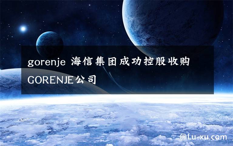 gorenje 海信集團(tuán)成功控股收購(gòu)GORENJE公司