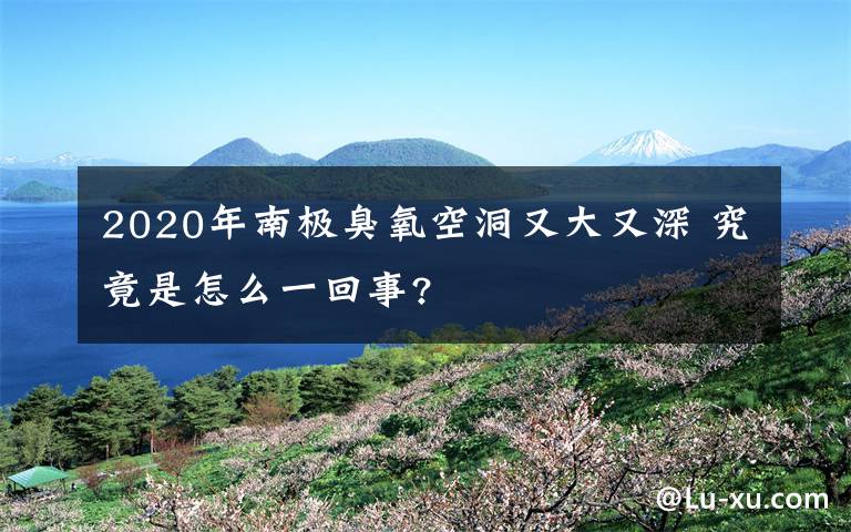 2020年南極臭氧空洞又大又深 究竟是怎么一回事?