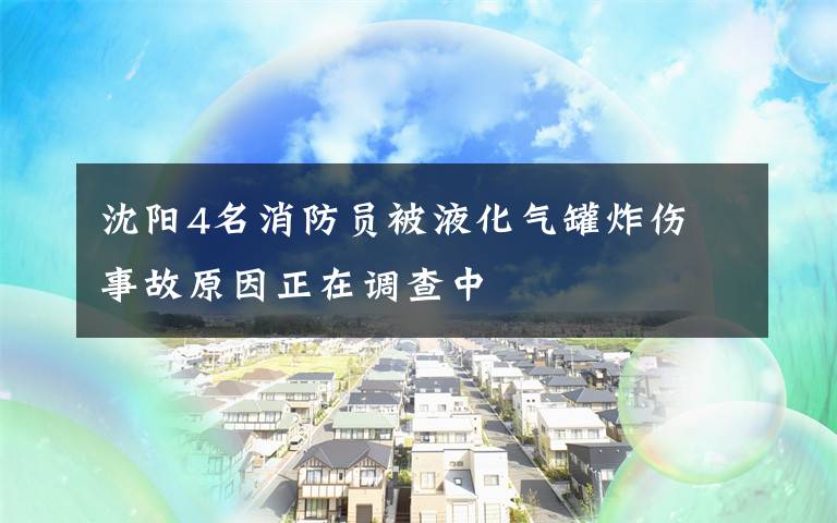 沈陽4名消防員被液化氣罐炸傷 事故原因正在調(diào)查中